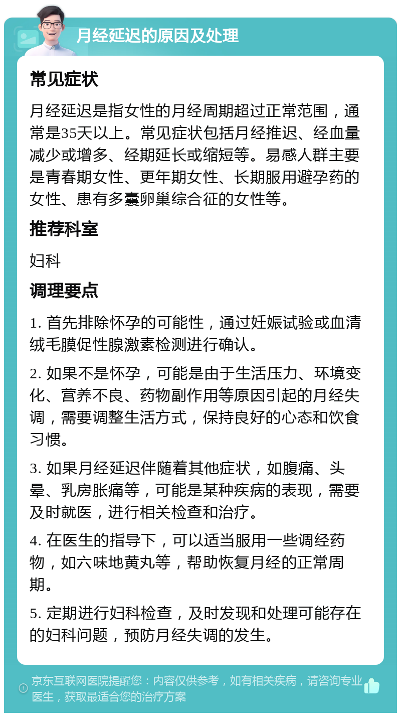 月经延迟的原因及处理 常见症状 月经延迟是指女性的月经周期超过正常范围，通常是35天以上。常见症状包括月经推迟、经血量减少或增多、经期延长或缩短等。易感人群主要是青春期女性、更年期女性、长期服用避孕药的女性、患有多囊卵巢综合征的女性等。 推荐科室 妇科 调理要点 1. 首先排除怀孕的可能性，通过妊娠试验或血清绒毛膜促性腺激素检测进行确认。 2. 如果不是怀孕，可能是由于生活压力、环境变化、营养不良、药物副作用等原因引起的月经失调，需要调整生活方式，保持良好的心态和饮食习惯。 3. 如果月经延迟伴随着其他症状，如腹痛、头晕、乳房胀痛等，可能是某种疾病的表现，需要及时就医，进行相关检查和治疗。 4. 在医生的指导下，可以适当服用一些调经药物，如六味地黄丸等，帮助恢复月经的正常周期。 5. 定期进行妇科检查，及时发现和处理可能存在的妇科问题，预防月经失调的发生。