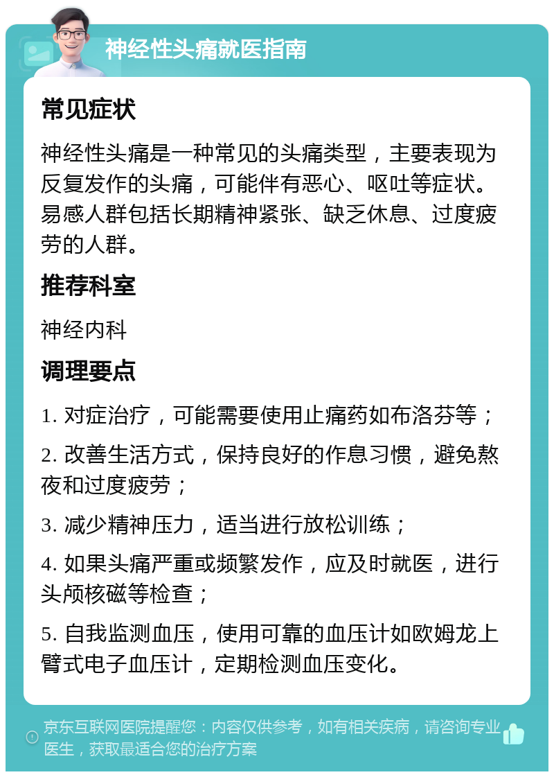 神经性头痛就医指南 常见症状 神经性头痛是一种常见的头痛类型，主要表现为反复发作的头痛，可能伴有恶心、呕吐等症状。易感人群包括长期精神紧张、缺乏休息、过度疲劳的人群。 推荐科室 神经内科 调理要点 1. 对症治疗，可能需要使用止痛药如布洛芬等； 2. 改善生活方式，保持良好的作息习惯，避免熬夜和过度疲劳； 3. 减少精神压力，适当进行放松训练； 4. 如果头痛严重或频繁发作，应及时就医，进行头颅核磁等检查； 5. 自我监测血压，使用可靠的血压计如欧姆龙上臂式电子血压计，定期检测血压变化。