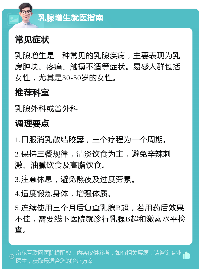 乳腺增生就医指南 常见症状 乳腺增生是一种常见的乳腺疾病，主要表现为乳房肿块、疼痛、触摸不适等症状。易感人群包括女性，尤其是30-50岁的女性。 推荐科室 乳腺外科或普外科 调理要点 1.口服消乳散结胶囊，三个疗程为一个周期。 2.保持三餐规律，清淡饮食为主，避免辛辣刺激、油腻饮食及高脂饮食。 3.注意休息，避免熬夜及过度劳累。 4.适度锻炼身体，增强体质。 5.连续使用三个月后复查乳腺B超，若用药后效果不佳，需要线下医院就诊行乳腺B超和激素水平检查。