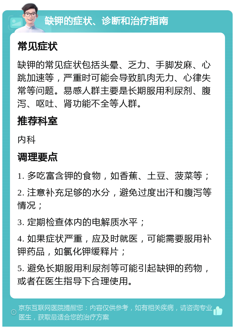 缺钾的症状、诊断和治疗指南 常见症状 缺钾的常见症状包括头晕、乏力、手脚发麻、心跳加速等，严重时可能会导致肌肉无力、心律失常等问题。易感人群主要是长期服用利尿剂、腹泻、呕吐、肾功能不全等人群。 推荐科室 内科 调理要点 1. 多吃富含钾的食物，如香蕉、土豆、菠菜等； 2. 注意补充足够的水分，避免过度出汗和腹泻等情况； 3. 定期检查体内的电解质水平； 4. 如果症状严重，应及时就医，可能需要服用补钾药品，如氯化钾缓释片； 5. 避免长期服用利尿剂等可能引起缺钾的药物，或者在医生指导下合理使用。