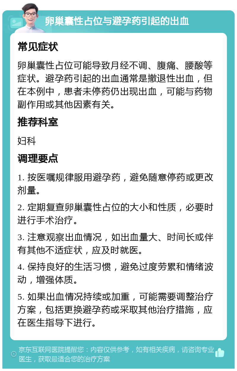 卵巢囊性占位与避孕药引起的出血 常见症状 卵巢囊性占位可能导致月经不调、腹痛、腰酸等症状。避孕药引起的出血通常是撤退性出血，但在本例中，患者未停药仍出现出血，可能与药物副作用或其他因素有关。 推荐科室 妇科 调理要点 1. 按医嘱规律服用避孕药，避免随意停药或更改剂量。 2. 定期复查卵巢囊性占位的大小和性质，必要时进行手术治疗。 3. 注意观察出血情况，如出血量大、时间长或伴有其他不适症状，应及时就医。 4. 保持良好的生活习惯，避免过度劳累和情绪波动，增强体质。 5. 如果出血情况持续或加重，可能需要调整治疗方案，包括更换避孕药或采取其他治疗措施，应在医生指导下进行。