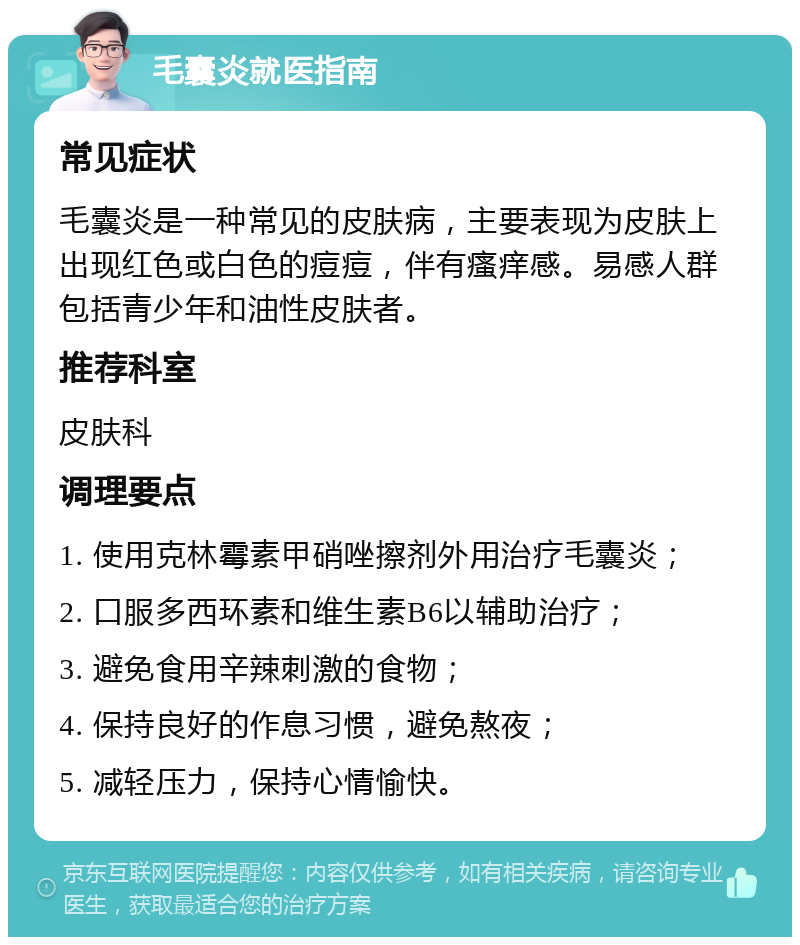 毛囊炎就医指南 常见症状 毛囊炎是一种常见的皮肤病，主要表现为皮肤上出现红色或白色的痘痘，伴有瘙痒感。易感人群包括青少年和油性皮肤者。 推荐科室 皮肤科 调理要点 1. 使用克林霉素甲硝唑擦剂外用治疗毛囊炎； 2. 口服多西环素和维生素B6以辅助治疗； 3. 避免食用辛辣刺激的食物； 4. 保持良好的作息习惯，避免熬夜； 5. 减轻压力，保持心情愉快。