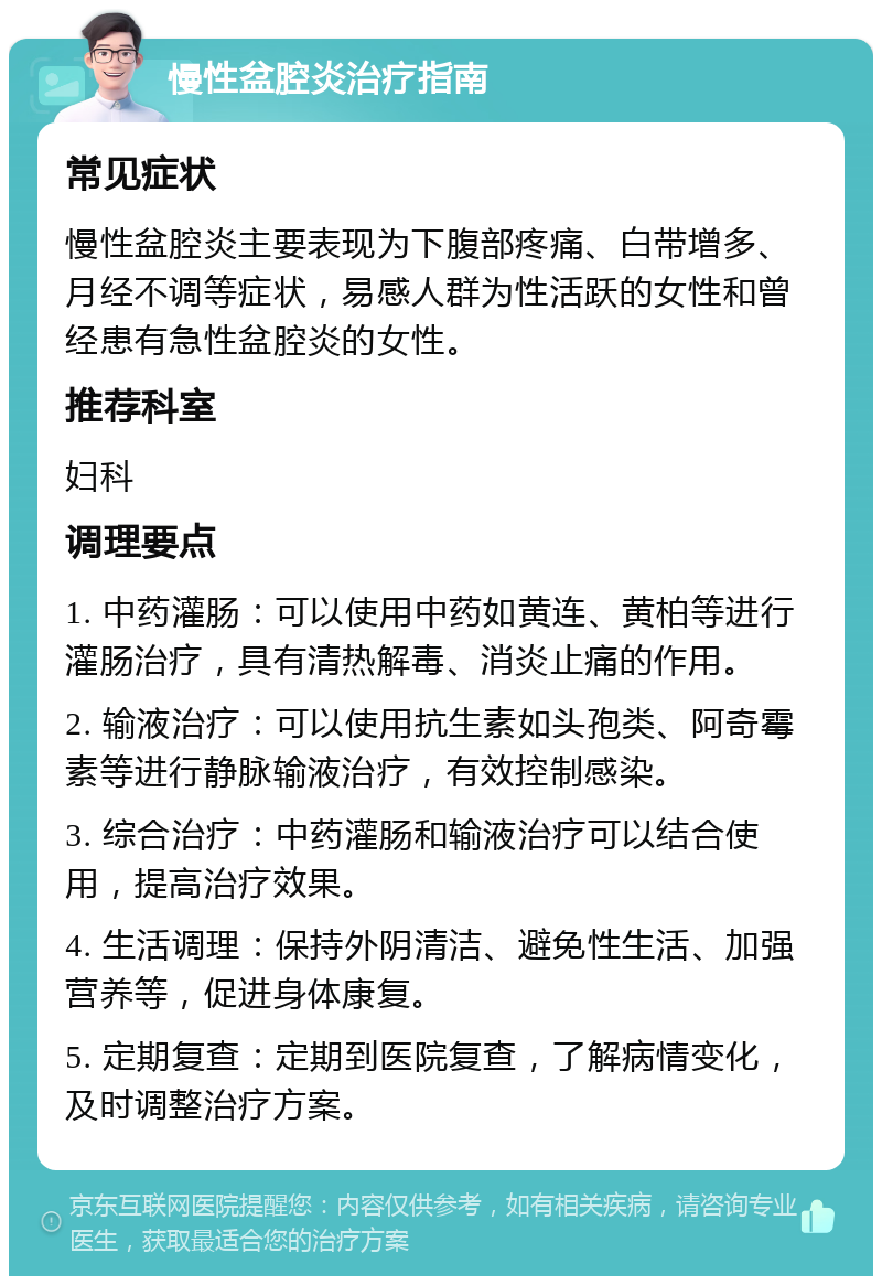 慢性盆腔炎治疗指南 常见症状 慢性盆腔炎主要表现为下腹部疼痛、白带增多、月经不调等症状，易感人群为性活跃的女性和曾经患有急性盆腔炎的女性。 推荐科室 妇科 调理要点 1. 中药灌肠：可以使用中药如黄连、黄柏等进行灌肠治疗，具有清热解毒、消炎止痛的作用。 2. 输液治疗：可以使用抗生素如头孢类、阿奇霉素等进行静脉输液治疗，有效控制感染。 3. 综合治疗：中药灌肠和输液治疗可以结合使用，提高治疗效果。 4. 生活调理：保持外阴清洁、避免性生活、加强营养等，促进身体康复。 5. 定期复查：定期到医院复查，了解病情变化，及时调整治疗方案。