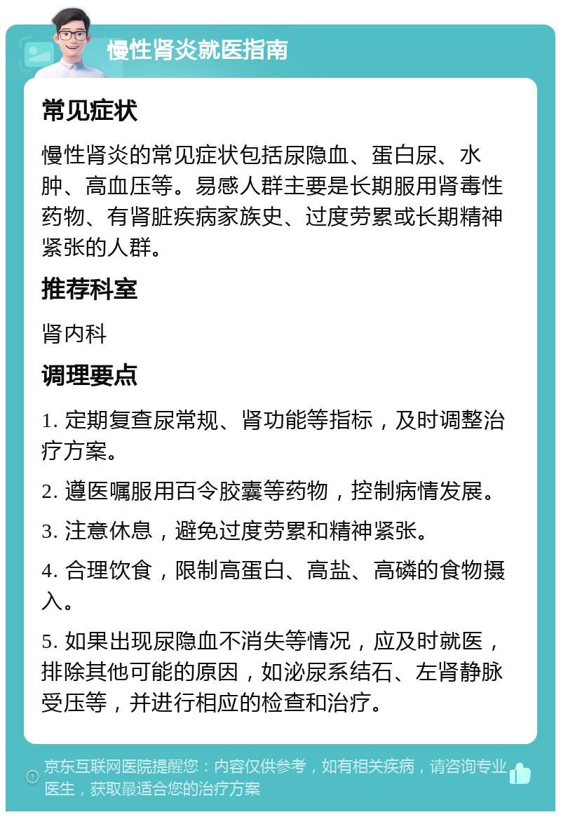 慢性肾炎就医指南 常见症状 慢性肾炎的常见症状包括尿隐血、蛋白尿、水肿、高血压等。易感人群主要是长期服用肾毒性药物、有肾脏疾病家族史、过度劳累或长期精神紧张的人群。 推荐科室 肾内科 调理要点 1. 定期复查尿常规、肾功能等指标，及时调整治疗方案。 2. 遵医嘱服用百令胶囊等药物，控制病情发展。 3. 注意休息，避免过度劳累和精神紧张。 4. 合理饮食，限制高蛋白、高盐、高磷的食物摄入。 5. 如果出现尿隐血不消失等情况，应及时就医，排除其他可能的原因，如泌尿系结石、左肾静脉受压等，并进行相应的检查和治疗。