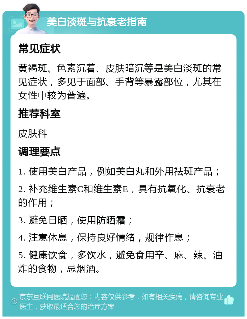 美白淡斑与抗衰老指南 常见症状 黄褐斑、色素沉着、皮肤暗沉等是美白淡斑的常见症状，多见于面部、手背等暴露部位，尤其在女性中较为普遍。 推荐科室 皮肤科 调理要点 1. 使用美白产品，例如美白丸和外用祛斑产品； 2. 补充维生素C和维生素E，具有抗氧化、抗衰老的作用； 3. 避免日晒，使用防晒霜； 4. 注意休息，保持良好情绪，规律作息； 5. 健康饮食，多饮水，避免食用辛、麻、辣、油炸的食物，忌烟酒。