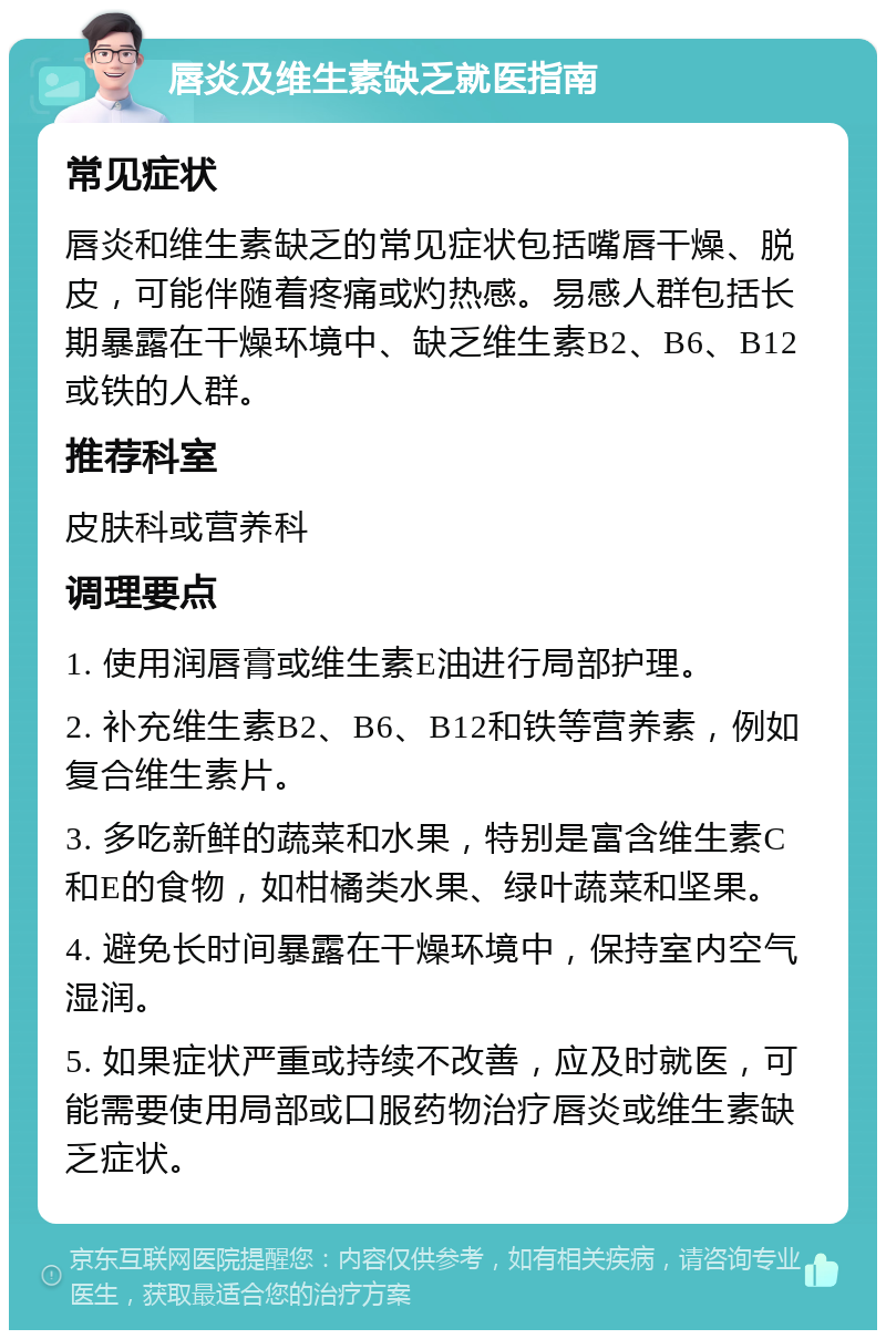 唇炎及维生素缺乏就医指南 常见症状 唇炎和维生素缺乏的常见症状包括嘴唇干燥、脱皮，可能伴随着疼痛或灼热感。易感人群包括长期暴露在干燥环境中、缺乏维生素B2、B6、B12或铁的人群。 推荐科室 皮肤科或营养科 调理要点 1. 使用润唇膏或维生素E油进行局部护理。 2. 补充维生素B2、B6、B12和铁等营养素，例如复合维生素片。 3. 多吃新鲜的蔬菜和水果，特别是富含维生素C和E的食物，如柑橘类水果、绿叶蔬菜和坚果。 4. 避免长时间暴露在干燥环境中，保持室内空气湿润。 5. 如果症状严重或持续不改善，应及时就医，可能需要使用局部或口服药物治疗唇炎或维生素缺乏症状。