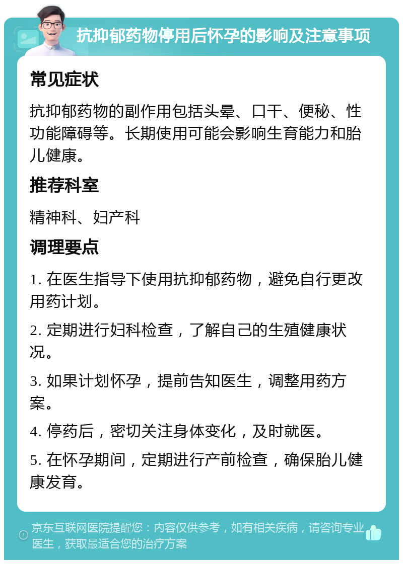 抗抑郁药物停用后怀孕的影响及注意事项 常见症状 抗抑郁药物的副作用包括头晕、口干、便秘、性功能障碍等。长期使用可能会影响生育能力和胎儿健康。 推荐科室 精神科、妇产科 调理要点 1. 在医生指导下使用抗抑郁药物，避免自行更改用药计划。 2. 定期进行妇科检查，了解自己的生殖健康状况。 3. 如果计划怀孕，提前告知医生，调整用药方案。 4. 停药后，密切关注身体变化，及时就医。 5. 在怀孕期间，定期进行产前检查，确保胎儿健康发育。