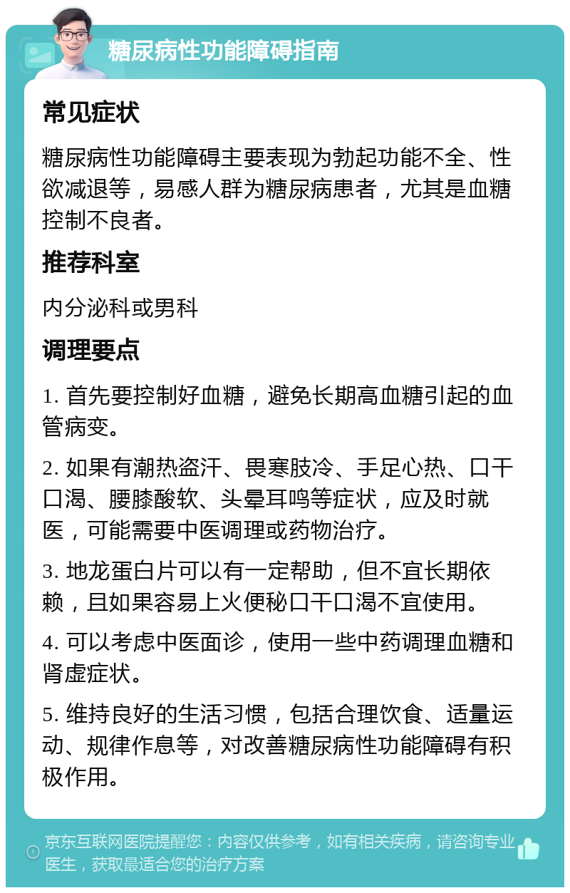 糖尿病性功能障碍指南 常见症状 糖尿病性功能障碍主要表现为勃起功能不全、性欲减退等，易感人群为糖尿病患者，尤其是血糖控制不良者。 推荐科室 内分泌科或男科 调理要点 1. 首先要控制好血糖，避免长期高血糖引起的血管病变。 2. 如果有潮热盗汗、畏寒肢冷、手足心热、口干口渴、腰膝酸软、头晕耳鸣等症状，应及时就医，可能需要中医调理或药物治疗。 3. 地龙蛋白片可以有一定帮助，但不宜长期依赖，且如果容易上火便秘口干口渴不宜使用。 4. 可以考虑中医面诊，使用一些中药调理血糖和肾虚症状。 5. 维持良好的生活习惯，包括合理饮食、适量运动、规律作息等，对改善糖尿病性功能障碍有积极作用。