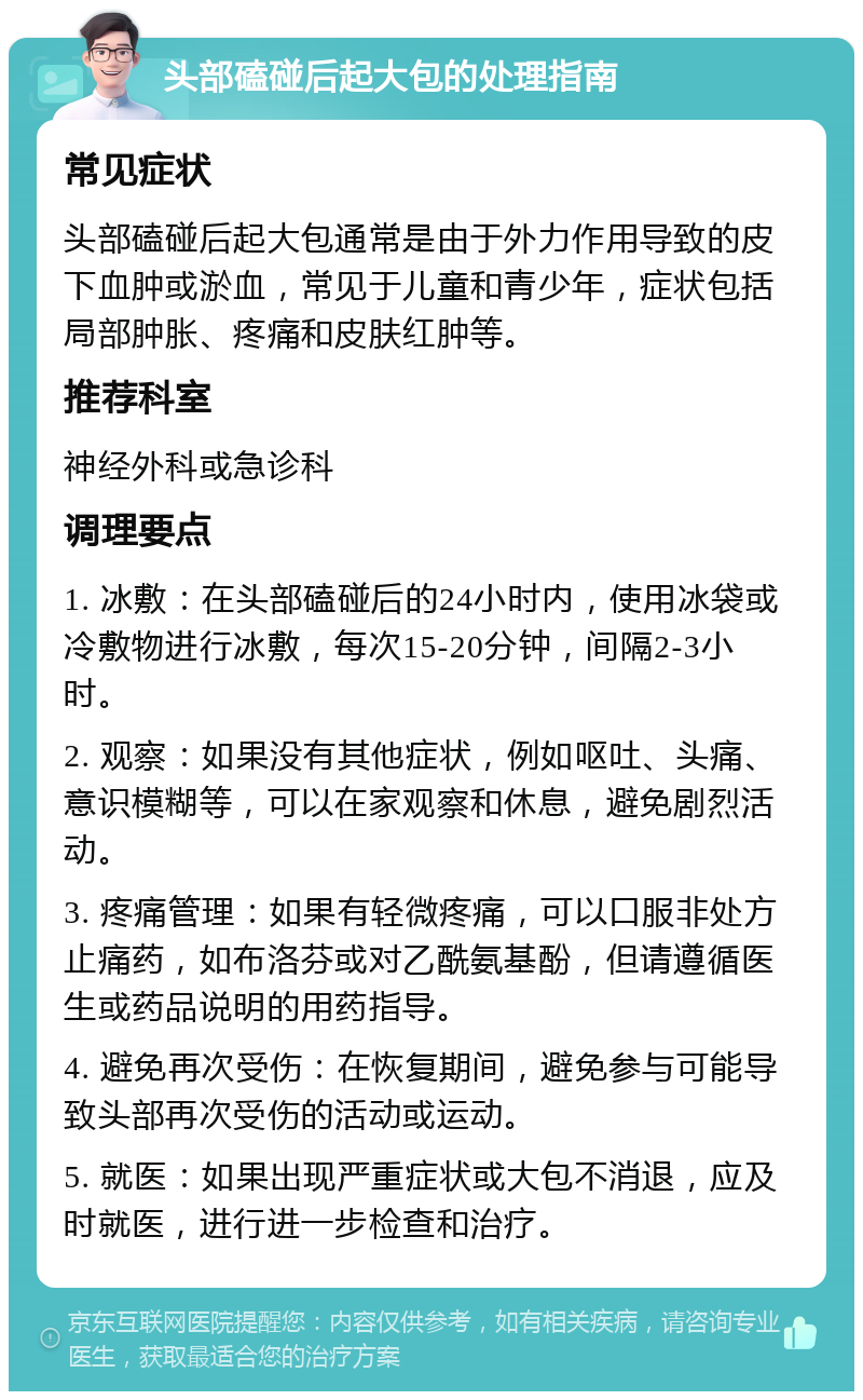 头部磕碰后起大包的处理指南 常见症状 头部磕碰后起大包通常是由于外力作用导致的皮下血肿或淤血，常见于儿童和青少年，症状包括局部肿胀、疼痛和皮肤红肿等。 推荐科室 神经外科或急诊科 调理要点 1. 冰敷：在头部磕碰后的24小时内，使用冰袋或冷敷物进行冰敷，每次15-20分钟，间隔2-3小时。 2. 观察：如果没有其他症状，例如呕吐、头痛、意识模糊等，可以在家观察和休息，避免剧烈活动。 3. 疼痛管理：如果有轻微疼痛，可以口服非处方止痛药，如布洛芬或对乙酰氨基酚，但请遵循医生或药品说明的用药指导。 4. 避免再次受伤：在恢复期间，避免参与可能导致头部再次受伤的活动或运动。 5. 就医：如果出现严重症状或大包不消退，应及时就医，进行进一步检查和治疗。