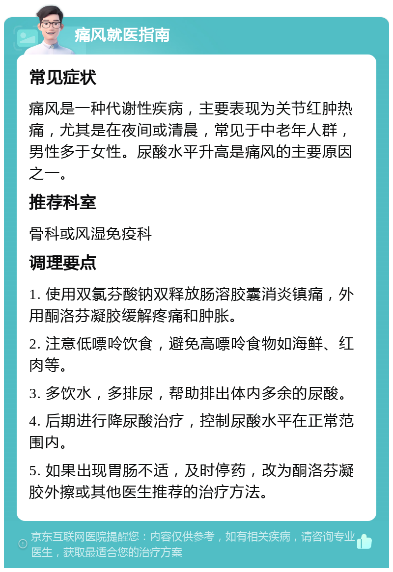 痛风就医指南 常见症状 痛风是一种代谢性疾病，主要表现为关节红肿热痛，尤其是在夜间或清晨，常见于中老年人群，男性多于女性。尿酸水平升高是痛风的主要原因之一。 推荐科室 骨科或风湿免疫科 调理要点 1. 使用双氯芬酸钠双释放肠溶胶囊消炎镇痛，外用酮洛芬凝胶缓解疼痛和肿胀。 2. 注意低嘌呤饮食，避免高嘌呤食物如海鲜、红肉等。 3. 多饮水，多排尿，帮助排出体内多余的尿酸。 4. 后期进行降尿酸治疗，控制尿酸水平在正常范围内。 5. 如果出现胃肠不适，及时停药，改为酮洛芬凝胶外擦或其他医生推荐的治疗方法。