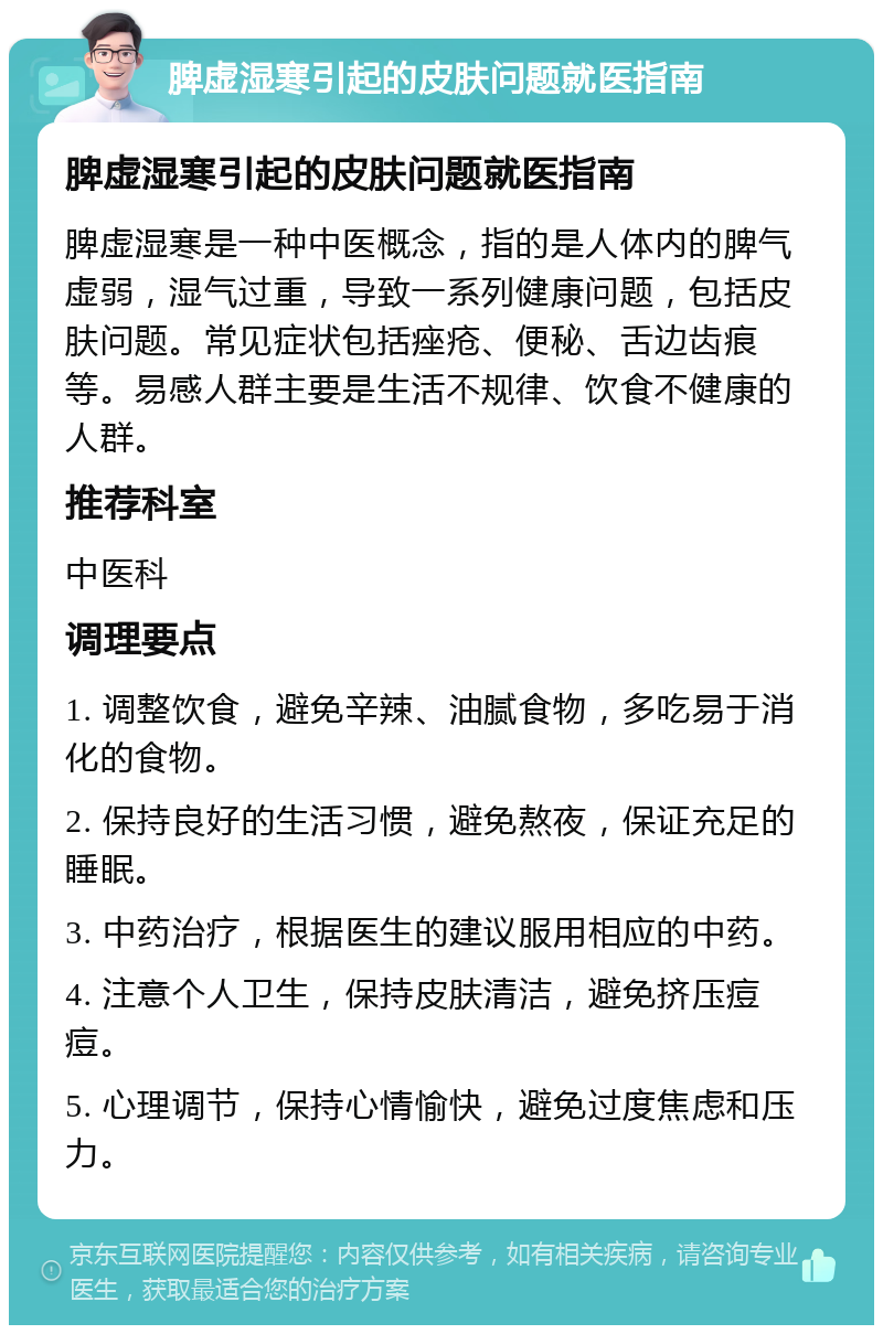 脾虚湿寒引起的皮肤问题就医指南 脾虚湿寒引起的皮肤问题就医指南 脾虚湿寒是一种中医概念，指的是人体内的脾气虚弱，湿气过重，导致一系列健康问题，包括皮肤问题。常见症状包括痤疮、便秘、舌边齿痕等。易感人群主要是生活不规律、饮食不健康的人群。 推荐科室 中医科 调理要点 1. 调整饮食，避免辛辣、油腻食物，多吃易于消化的食物。 2. 保持良好的生活习惯，避免熬夜，保证充足的睡眠。 3. 中药治疗，根据医生的建议服用相应的中药。 4. 注意个人卫生，保持皮肤清洁，避免挤压痘痘。 5. 心理调节，保持心情愉快，避免过度焦虑和压力。