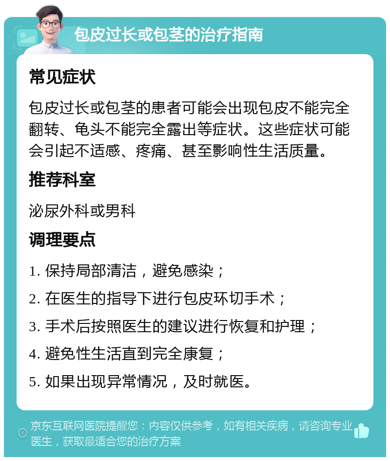 包皮过长或包茎的治疗指南 常见症状 包皮过长或包茎的患者可能会出现包皮不能完全翻转、龟头不能完全露出等症状。这些症状可能会引起不适感、疼痛、甚至影响性生活质量。 推荐科室 泌尿外科或男科 调理要点 1. 保持局部清洁，避免感染； 2. 在医生的指导下进行包皮环切手术； 3. 手术后按照医生的建议进行恢复和护理； 4. 避免性生活直到完全康复； 5. 如果出现异常情况，及时就医。