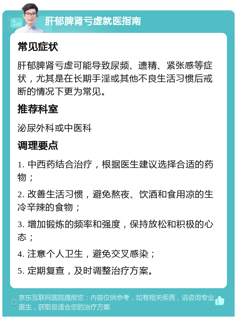 肝郁脾肾亏虚就医指南 常见症状 肝郁脾肾亏虚可能导致尿频、遗精、紧张感等症状，尤其是在长期手淫或其他不良生活习惯后戒断的情况下更为常见。 推荐科室 泌尿外科或中医科 调理要点 1. 中西药结合治疗，根据医生建议选择合适的药物； 2. 改善生活习惯，避免熬夜、饮酒和食用凉的生冷辛辣的食物； 3. 增加锻炼的频率和强度，保持放松和积极的心态； 4. 注意个人卫生，避免交叉感染； 5. 定期复查，及时调整治疗方案。