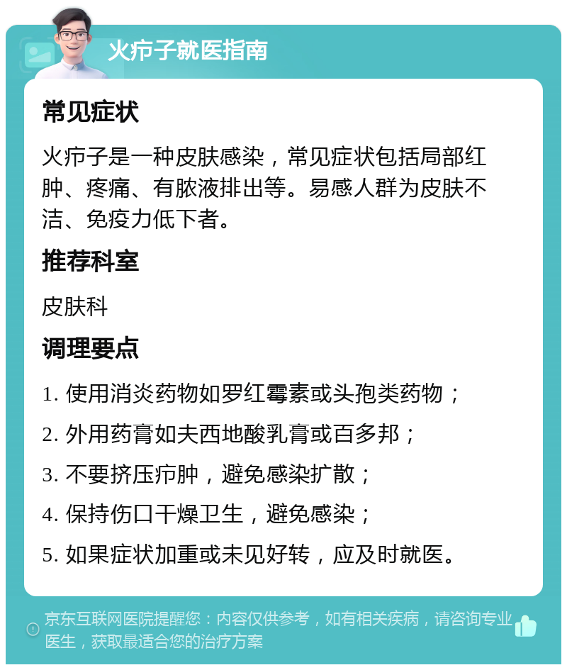 火疖子就医指南 常见症状 火疖子是一种皮肤感染，常见症状包括局部红肿、疼痛、有脓液排出等。易感人群为皮肤不洁、免疫力低下者。 推荐科室 皮肤科 调理要点 1. 使用消炎药物如罗红霉素或头孢类药物； 2. 外用药膏如夫西地酸乳膏或百多邦； 3. 不要挤压疖肿，避免感染扩散； 4. 保持伤口干燥卫生，避免感染； 5. 如果症状加重或未见好转，应及时就医。