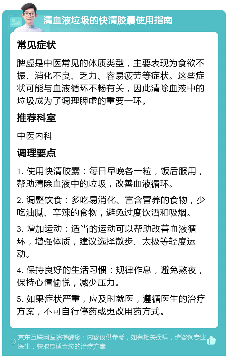 清血液垃圾的快清胶囊使用指南 常见症状 脾虚是中医常见的体质类型，主要表现为食欲不振、消化不良、乏力、容易疲劳等症状。这些症状可能与血液循环不畅有关，因此清除血液中的垃圾成为了调理脾虚的重要一环。 推荐科室 中医内科 调理要点 1. 使用快清胶囊：每日早晚各一粒，饭后服用，帮助清除血液中的垃圾，改善血液循环。 2. 调整饮食：多吃易消化、富含营养的食物，少吃油腻、辛辣的食物，避免过度饮酒和吸烟。 3. 增加运动：适当的运动可以帮助改善血液循环，增强体质，建议选择散步、太极等轻度运动。 4. 保持良好的生活习惯：规律作息，避免熬夜，保持心情愉悦，减少压力。 5. 如果症状严重，应及时就医，遵循医生的治疗方案，不可自行停药或更改用药方式。