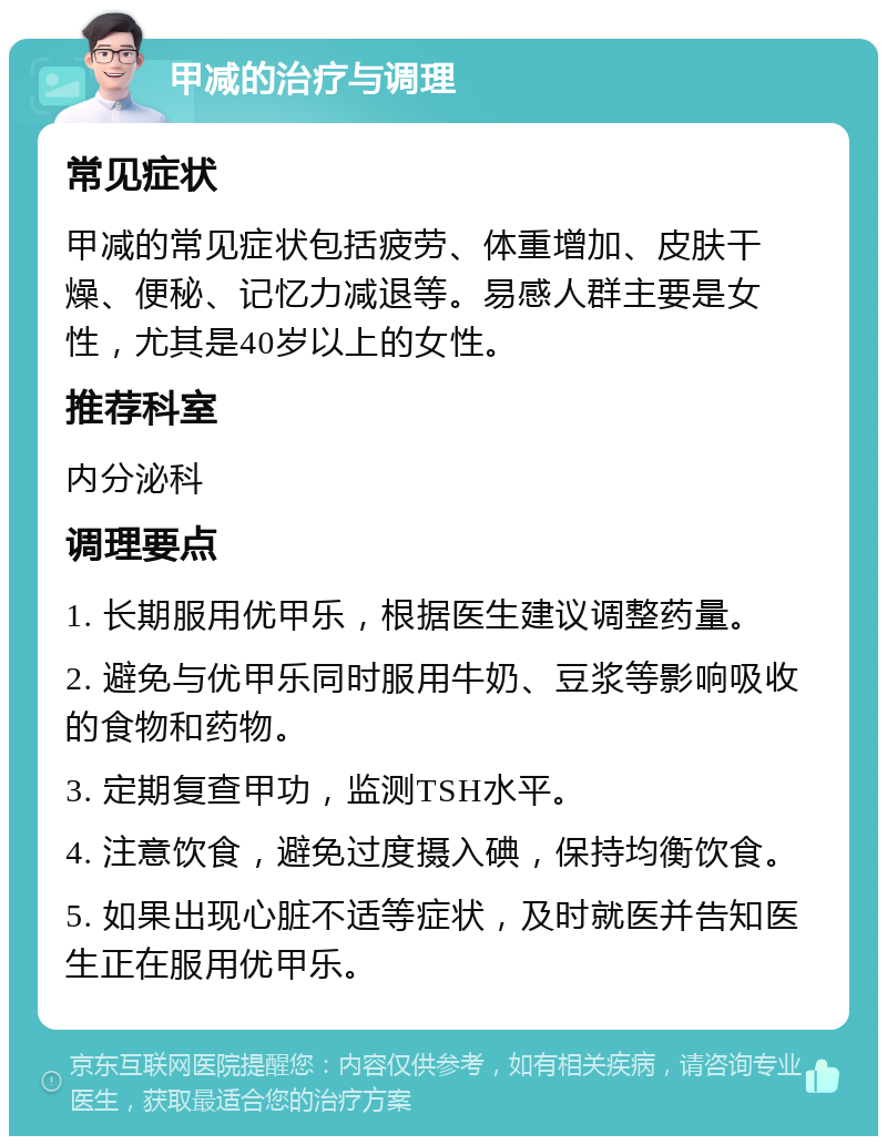 甲减的治疗与调理 常见症状 甲减的常见症状包括疲劳、体重增加、皮肤干燥、便秘、记忆力减退等。易感人群主要是女性，尤其是40岁以上的女性。 推荐科室 内分泌科 调理要点 1. 长期服用优甲乐，根据医生建议调整药量。 2. 避免与优甲乐同时服用牛奶、豆浆等影响吸收的食物和药物。 3. 定期复查甲功，监测TSH水平。 4. 注意饮食，避免过度摄入碘，保持均衡饮食。 5. 如果出现心脏不适等症状，及时就医并告知医生正在服用优甲乐。