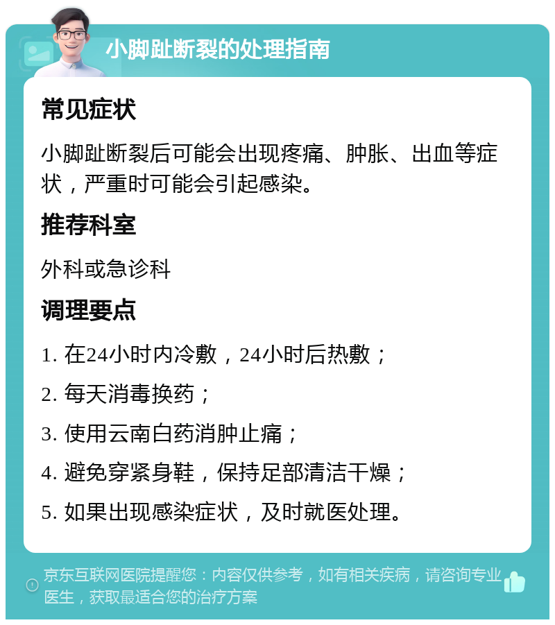 小脚趾断裂的处理指南 常见症状 小脚趾断裂后可能会出现疼痛、肿胀、出血等症状，严重时可能会引起感染。 推荐科室 外科或急诊科 调理要点 1. 在24小时内冷敷，24小时后热敷； 2. 每天消毒换药； 3. 使用云南白药消肿止痛； 4. 避免穿紧身鞋，保持足部清洁干燥； 5. 如果出现感染症状，及时就医处理。