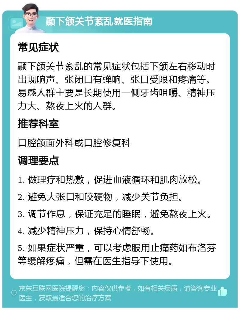 颞下颌关节紊乱就医指南 常见症状 颞下颌关节紊乱的常见症状包括下颌左右移动时出现响声、张闭口有弹响、张口受限和疼痛等。易感人群主要是长期使用一侧牙齿咀嚼、精神压力大、熬夜上火的人群。 推荐科室 口腔颌面外科或口腔修复科 调理要点 1. 做理疗和热敷，促进血液循环和肌肉放松。 2. 避免大张口和咬硬物，减少关节负担。 3. 调节作息，保证充足的睡眠，避免熬夜上火。 4. 减少精神压力，保持心情舒畅。 5. 如果症状严重，可以考虑服用止痛药如布洛芬等缓解疼痛，但需在医生指导下使用。