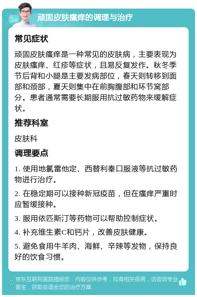 顽固皮肤瘙痒的调理与治疗 常见症状 顽固皮肤瘙痒是一种常见的皮肤病，主要表现为皮肤瘙痒、红疹等症状，且易反复发作。秋冬季节后背和小腿是主要发病部位，春天则转移到面部和颈部，夏天则集中在前胸腹部和环节窝部分。患者通常需要长期服用抗过敏药物来缓解症状。 推荐科室 皮肤科 调理要点 1. 使用地氯雷他定、西替利秦口服液等抗过敏药物进行治疗。 2. 在稳定期可以接种新冠疫苗，但在瘙痒严重时应暂缓接种。 3. 服用依匹斯汀等药物可以帮助控制症状。 4. 补充维生素C和钙片，改善皮肤健康。 5. 避免食用牛羊肉、海鲜、辛辣等发物，保持良好的饮食习惯。