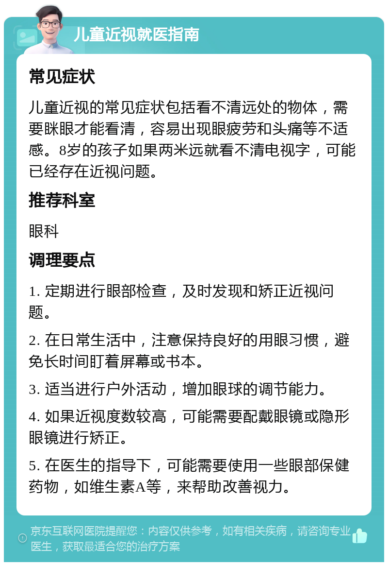 儿童近视就医指南 常见症状 儿童近视的常见症状包括看不清远处的物体，需要眯眼才能看清，容易出现眼疲劳和头痛等不适感。8岁的孩子如果两米远就看不清电视字，可能已经存在近视问题。 推荐科室 眼科 调理要点 1. 定期进行眼部检查，及时发现和矫正近视问题。 2. 在日常生活中，注意保持良好的用眼习惯，避免长时间盯着屏幕或书本。 3. 适当进行户外活动，增加眼球的调节能力。 4. 如果近视度数较高，可能需要配戴眼镜或隐形眼镜进行矫正。 5. 在医生的指导下，可能需要使用一些眼部保健药物，如维生素A等，来帮助改善视力。