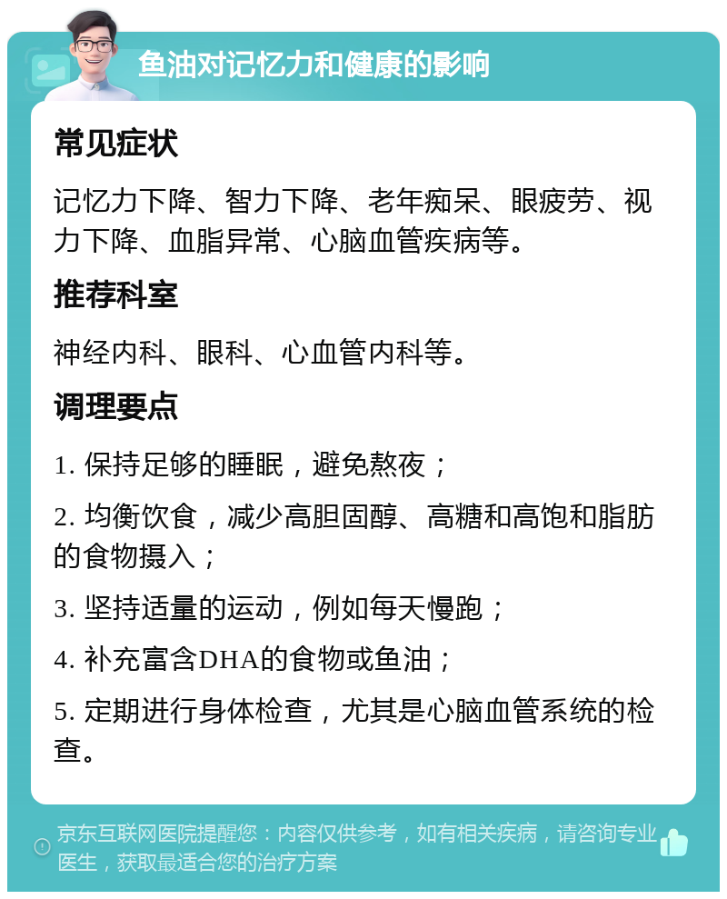 鱼油对记忆力和健康的影响 常见症状 记忆力下降、智力下降、老年痴呆、眼疲劳、视力下降、血脂异常、心脑血管疾病等。 推荐科室 神经内科、眼科、心血管内科等。 调理要点 1. 保持足够的睡眠，避免熬夜； 2. 均衡饮食，减少高胆固醇、高糖和高饱和脂肪的食物摄入； 3. 坚持适量的运动，例如每天慢跑； 4. 补充富含DHA的食物或鱼油； 5. 定期进行身体检查，尤其是心脑血管系统的检查。