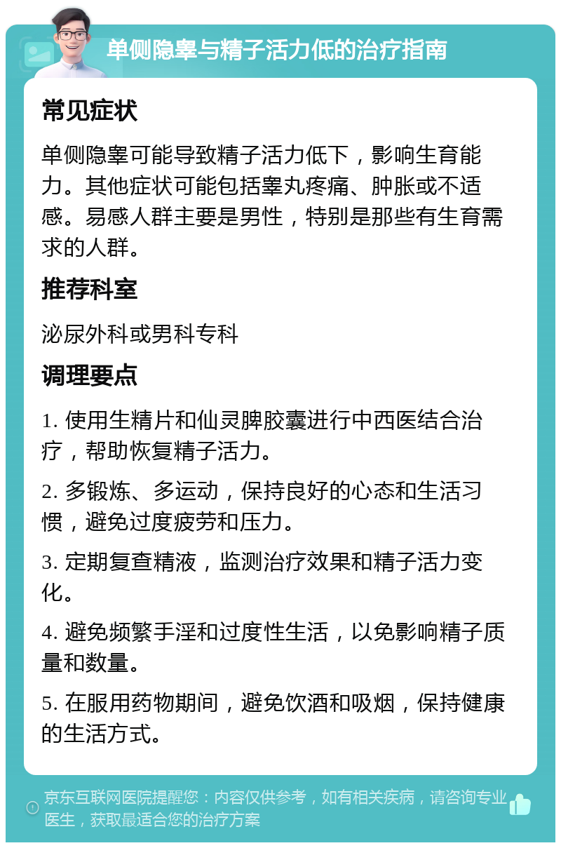 单侧隐睾与精子活力低的治疗指南 常见症状 单侧隐睾可能导致精子活力低下，影响生育能力。其他症状可能包括睾丸疼痛、肿胀或不适感。易感人群主要是男性，特别是那些有生育需求的人群。 推荐科室 泌尿外科或男科专科 调理要点 1. 使用生精片和仙灵脾胶囊进行中西医结合治疗，帮助恢复精子活力。 2. 多锻炼、多运动，保持良好的心态和生活习惯，避免过度疲劳和压力。 3. 定期复查精液，监测治疗效果和精子活力变化。 4. 避免频繁手淫和过度性生活，以免影响精子质量和数量。 5. 在服用药物期间，避免饮酒和吸烟，保持健康的生活方式。