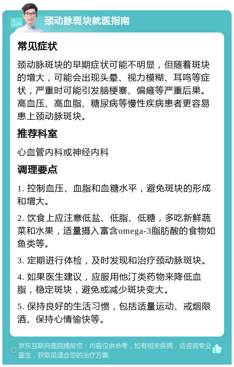 颈动脉斑块就医指南 常见症状 颈动脉斑块的早期症状可能不明显，但随着斑块的增大，可能会出现头晕、视力模糊、耳鸣等症状，严重时可能引发脑梗塞、偏瘫等严重后果。高血压、高血脂、糖尿病等慢性疾病患者更容易患上颈动脉斑块。 推荐科室 心血管内科或神经内科 调理要点 1. 控制血压、血脂和血糖水平，避免斑块的形成和增大。 2. 饮食上应注意低盐、低脂、低糖，多吃新鲜蔬菜和水果，适量摄入富含omega-3脂肪酸的食物如鱼类等。 3. 定期进行体检，及时发现和治疗颈动脉斑块。 4. 如果医生建议，应服用他汀类药物来降低血脂，稳定斑块，避免或减少斑块变大。 5. 保持良好的生活习惯，包括适量运动、戒烟限酒、保持心情愉快等。