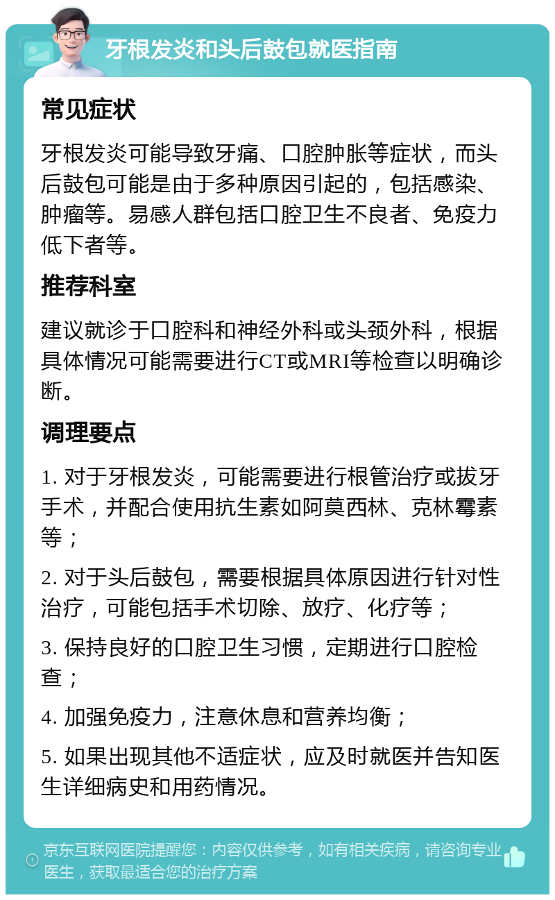 牙根发炎和头后鼓包就医指南 常见症状 牙根发炎可能导致牙痛、口腔肿胀等症状，而头后鼓包可能是由于多种原因引起的，包括感染、肿瘤等。易感人群包括口腔卫生不良者、免疫力低下者等。 推荐科室 建议就诊于口腔科和神经外科或头颈外科，根据具体情况可能需要进行CT或MRI等检查以明确诊断。 调理要点 1. 对于牙根发炎，可能需要进行根管治疗或拔牙手术，并配合使用抗生素如阿莫西林、克林霉素等； 2. 对于头后鼓包，需要根据具体原因进行针对性治疗，可能包括手术切除、放疗、化疗等； 3. 保持良好的口腔卫生习惯，定期进行口腔检查； 4. 加强免疫力，注意休息和营养均衡； 5. 如果出现其他不适症状，应及时就医并告知医生详细病史和用药情况。