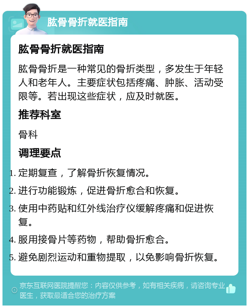 肱骨骨折就医指南 肱骨骨折就医指南 肱骨骨折是一种常见的骨折类型，多发生于年轻人和老年人。主要症状包括疼痛、肿胀、活动受限等。若出现这些症状，应及时就医。 推荐科室 骨科 调理要点 定期复查，了解骨折恢复情况。 进行功能锻炼，促进骨折愈合和恢复。 使用中药贴和红外线治疗仪缓解疼痛和促进恢复。 服用接骨片等药物，帮助骨折愈合。 避免剧烈运动和重物提取，以免影响骨折恢复。