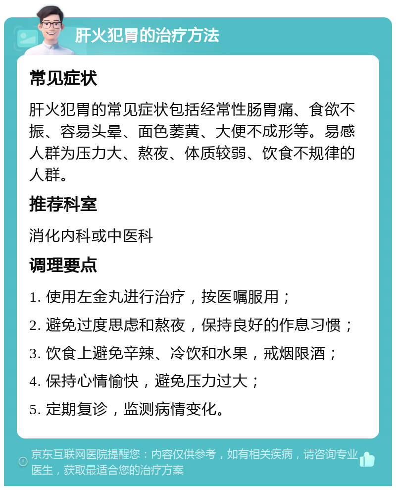 肝火犯胃的治疗方法 常见症状 肝火犯胃的常见症状包括经常性肠胃痛、食欲不振、容易头晕、面色萎黄、大便不成形等。易感人群为压力大、熬夜、体质较弱、饮食不规律的人群。 推荐科室 消化内科或中医科 调理要点 1. 使用左金丸进行治疗，按医嘱服用； 2. 避免过度思虑和熬夜，保持良好的作息习惯； 3. 饮食上避免辛辣、冷饮和水果，戒烟限酒； 4. 保持心情愉快，避免压力过大； 5. 定期复诊，监测病情变化。