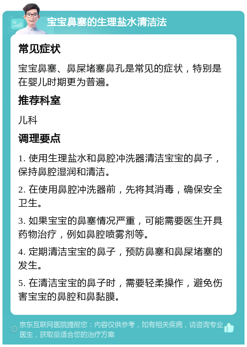 宝宝鼻塞的生理盐水清洁法 常见症状 宝宝鼻塞、鼻屎堵塞鼻孔是常见的症状，特别是在婴儿时期更为普遍。 推荐科室 儿科 调理要点 1. 使用生理盐水和鼻腔冲洗器清洁宝宝的鼻子，保持鼻腔湿润和清洁。 2. 在使用鼻腔冲洗器前，先将其消毒，确保安全卫生。 3. 如果宝宝的鼻塞情况严重，可能需要医生开具药物治疗，例如鼻腔喷雾剂等。 4. 定期清洁宝宝的鼻子，预防鼻塞和鼻屎堵塞的发生。 5. 在清洁宝宝的鼻子时，需要轻柔操作，避免伤害宝宝的鼻腔和鼻黏膜。