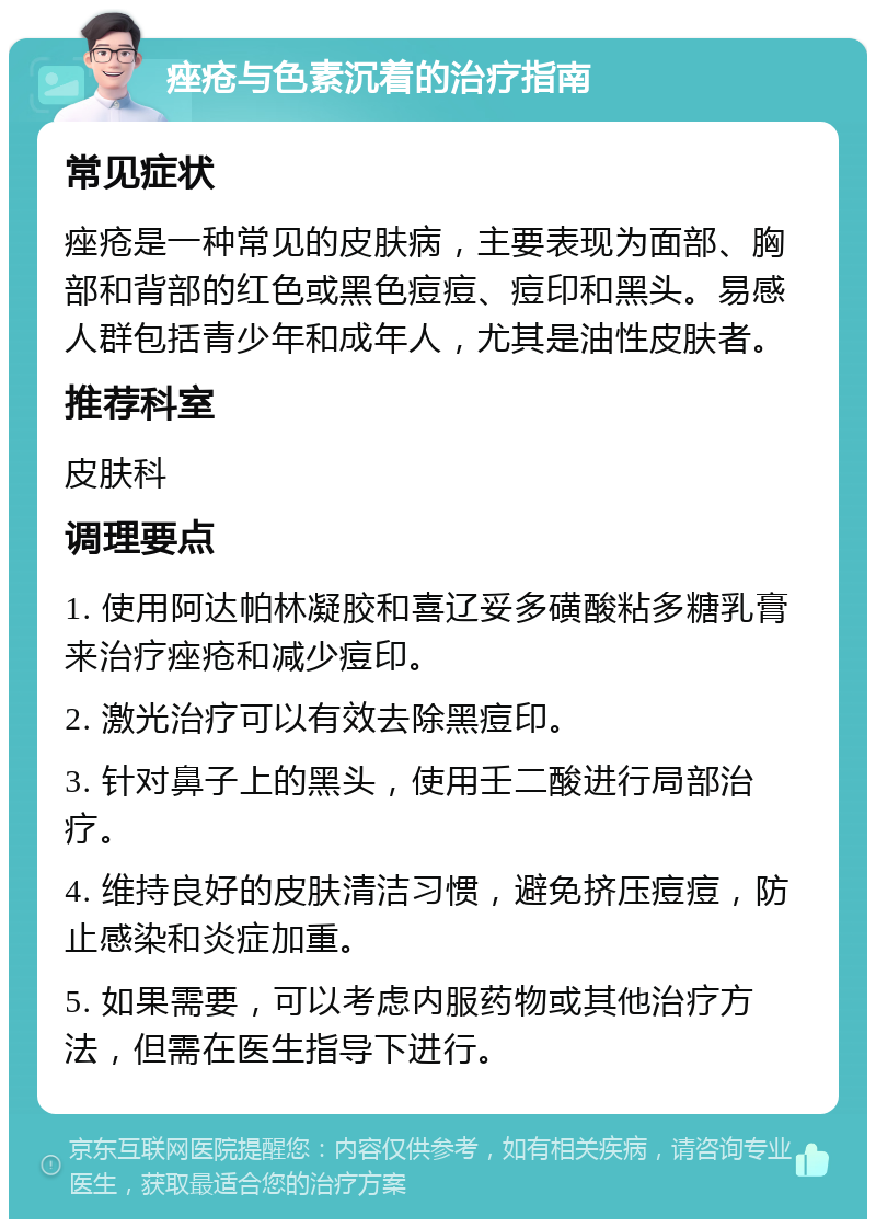 痤疮与色素沉着的治疗指南 常见症状 痤疮是一种常见的皮肤病，主要表现为面部、胸部和背部的红色或黑色痘痘、痘印和黑头。易感人群包括青少年和成年人，尤其是油性皮肤者。 推荐科室 皮肤科 调理要点 1. 使用阿达帕林凝胶和喜辽妥多磺酸粘多糖乳膏来治疗痤疮和减少痘印。 2. 激光治疗可以有效去除黑痘印。 3. 针对鼻子上的黑头，使用壬二酸进行局部治疗。 4. 维持良好的皮肤清洁习惯，避免挤压痘痘，防止感染和炎症加重。 5. 如果需要，可以考虑内服药物或其他治疗方法，但需在医生指导下进行。