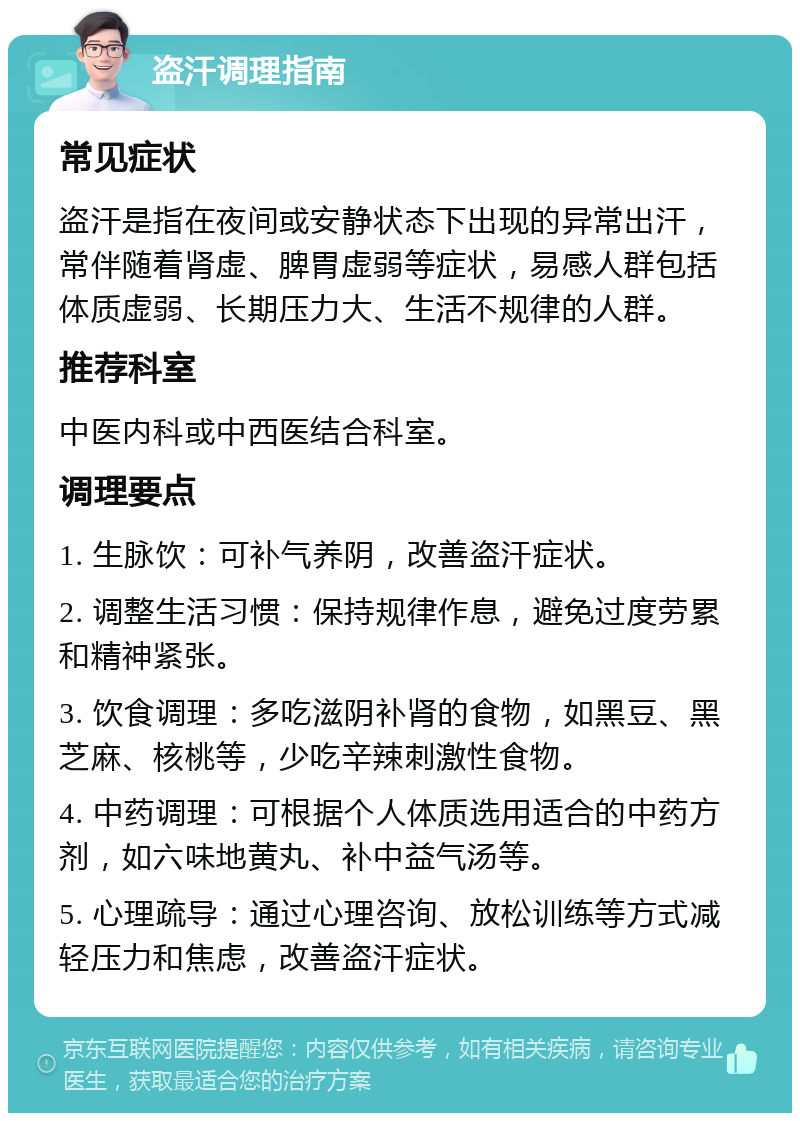 盗汗调理指南 常见症状 盗汗是指在夜间或安静状态下出现的异常出汗，常伴随着肾虚、脾胃虚弱等症状，易感人群包括体质虚弱、长期压力大、生活不规律的人群。 推荐科室 中医内科或中西医结合科室。 调理要点 1. 生脉饮：可补气养阴，改善盗汗症状。 2. 调整生活习惯：保持规律作息，避免过度劳累和精神紧张。 3. 饮食调理：多吃滋阴补肾的食物，如黑豆、黑芝麻、核桃等，少吃辛辣刺激性食物。 4. 中药调理：可根据个人体质选用适合的中药方剂，如六味地黄丸、补中益气汤等。 5. 心理疏导：通过心理咨询、放松训练等方式减轻压力和焦虑，改善盗汗症状。