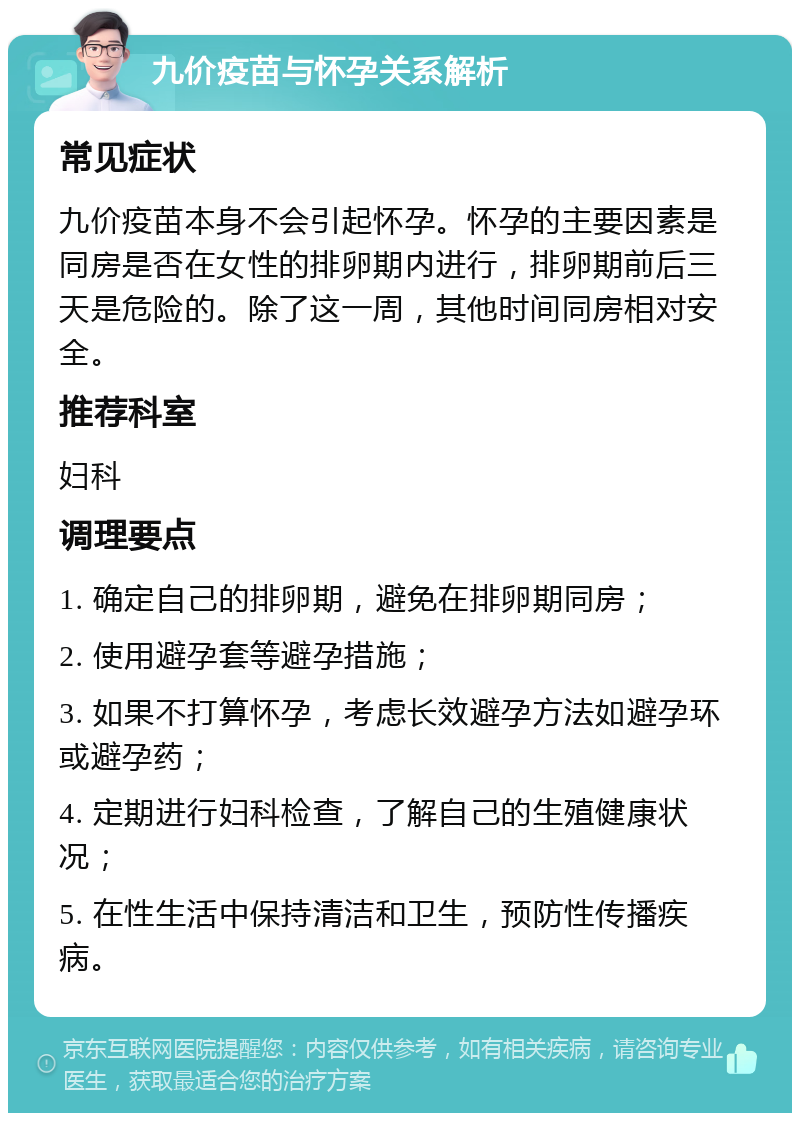 九价疫苗与怀孕关系解析 常见症状 九价疫苗本身不会引起怀孕。怀孕的主要因素是同房是否在女性的排卵期内进行，排卵期前后三天是危险的。除了这一周，其他时间同房相对安全。 推荐科室 妇科 调理要点 1. 确定自己的排卵期，避免在排卵期同房； 2. 使用避孕套等避孕措施； 3. 如果不打算怀孕，考虑长效避孕方法如避孕环或避孕药； 4. 定期进行妇科检查，了解自己的生殖健康状况； 5. 在性生活中保持清洁和卫生，预防性传播疾病。