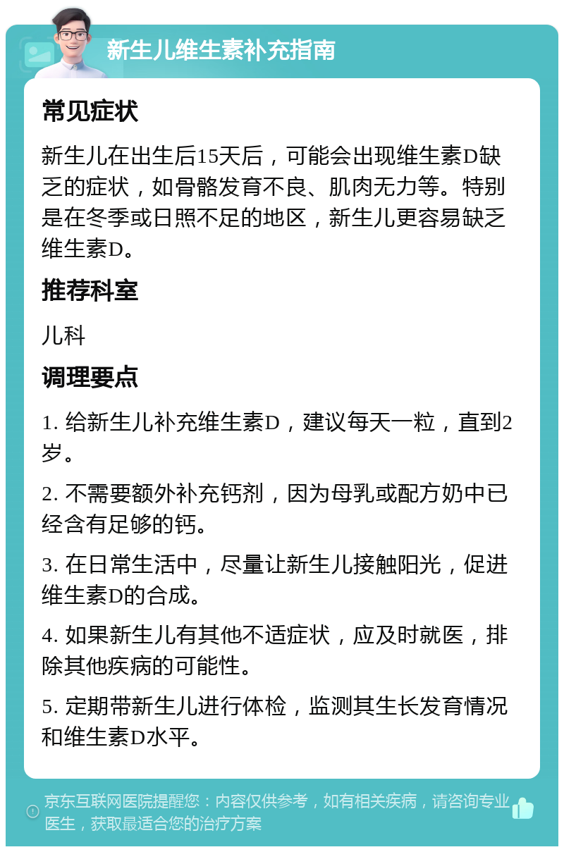 新生儿维生素补充指南 常见症状 新生儿在出生后15天后，可能会出现维生素D缺乏的症状，如骨骼发育不良、肌肉无力等。特别是在冬季或日照不足的地区，新生儿更容易缺乏维生素D。 推荐科室 儿科 调理要点 1. 给新生儿补充维生素D，建议每天一粒，直到2岁。 2. 不需要额外补充钙剂，因为母乳或配方奶中已经含有足够的钙。 3. 在日常生活中，尽量让新生儿接触阳光，促进维生素D的合成。 4. 如果新生儿有其他不适症状，应及时就医，排除其他疾病的可能性。 5. 定期带新生儿进行体检，监测其生长发育情况和维生素D水平。