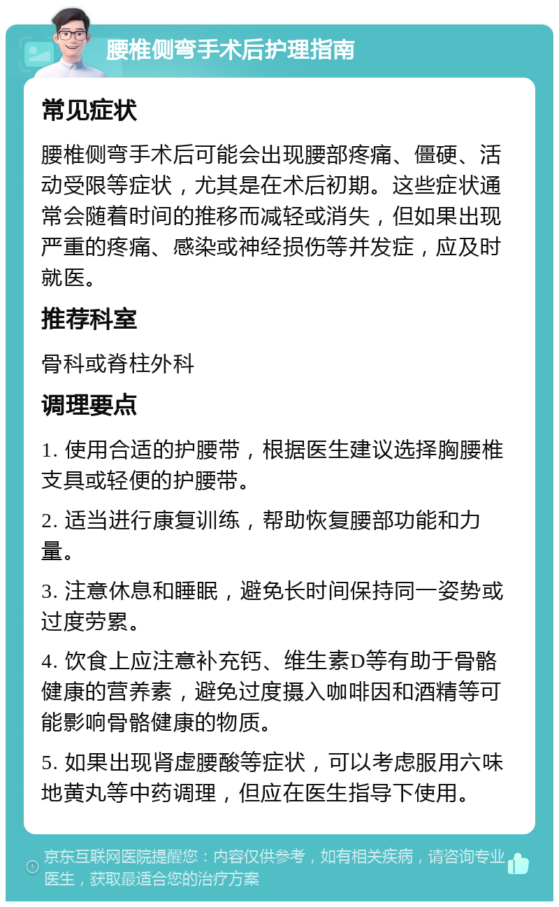 腰椎侧弯手术后护理指南 常见症状 腰椎侧弯手术后可能会出现腰部疼痛、僵硬、活动受限等症状，尤其是在术后初期。这些症状通常会随着时间的推移而减轻或消失，但如果出现严重的疼痛、感染或神经损伤等并发症，应及时就医。 推荐科室 骨科或脊柱外科 调理要点 1. 使用合适的护腰带，根据医生建议选择胸腰椎支具或轻便的护腰带。 2. 适当进行康复训练，帮助恢复腰部功能和力量。 3. 注意休息和睡眠，避免长时间保持同一姿势或过度劳累。 4. 饮食上应注意补充钙、维生素D等有助于骨骼健康的营养素，避免过度摄入咖啡因和酒精等可能影响骨骼健康的物质。 5. 如果出现肾虚腰酸等症状，可以考虑服用六味地黄丸等中药调理，但应在医生指导下使用。