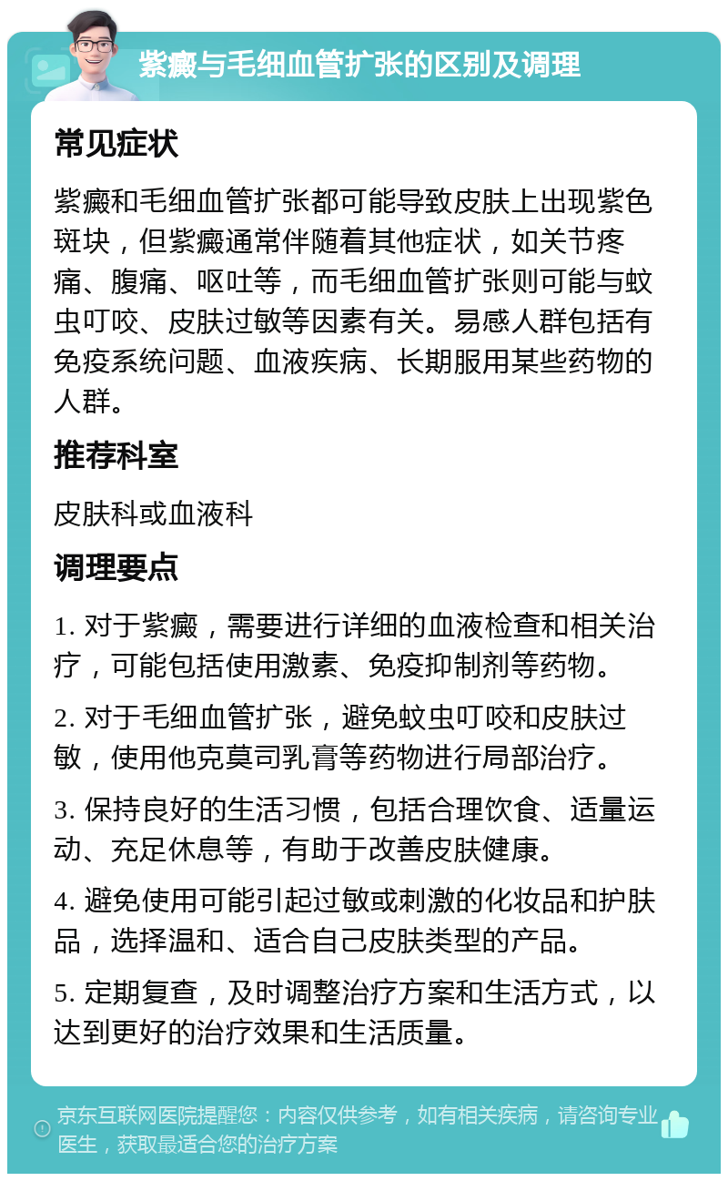 紫癜与毛细血管扩张的区别及调理 常见症状 紫癜和毛细血管扩张都可能导致皮肤上出现紫色斑块，但紫癜通常伴随着其他症状，如关节疼痛、腹痛、呕吐等，而毛细血管扩张则可能与蚊虫叮咬、皮肤过敏等因素有关。易感人群包括有免疫系统问题、血液疾病、长期服用某些药物的人群。 推荐科室 皮肤科或血液科 调理要点 1. 对于紫癜，需要进行详细的血液检查和相关治疗，可能包括使用激素、免疫抑制剂等药物。 2. 对于毛细血管扩张，避免蚊虫叮咬和皮肤过敏，使用他克莫司乳膏等药物进行局部治疗。 3. 保持良好的生活习惯，包括合理饮食、适量运动、充足休息等，有助于改善皮肤健康。 4. 避免使用可能引起过敏或刺激的化妆品和护肤品，选择温和、适合自己皮肤类型的产品。 5. 定期复查，及时调整治疗方案和生活方式，以达到更好的治疗效果和生活质量。