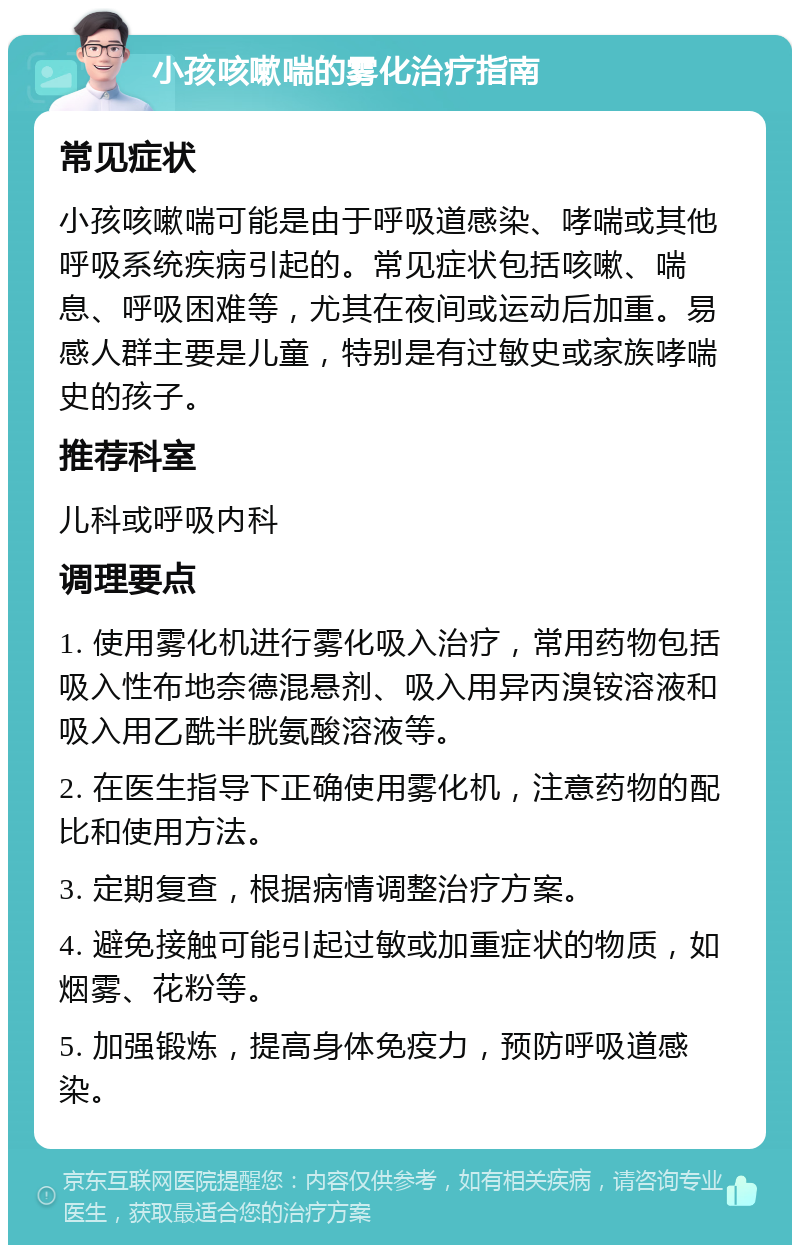 小孩咳嗽喘的雾化治疗指南 常见症状 小孩咳嗽喘可能是由于呼吸道感染、哮喘或其他呼吸系统疾病引起的。常见症状包括咳嗽、喘息、呼吸困难等，尤其在夜间或运动后加重。易感人群主要是儿童，特别是有过敏史或家族哮喘史的孩子。 推荐科室 儿科或呼吸内科 调理要点 1. 使用雾化机进行雾化吸入治疗，常用药物包括吸入性布地奈德混悬剂、吸入用异丙溴铵溶液和吸入用乙酰半胱氨酸溶液等。 2. 在医生指导下正确使用雾化机，注意药物的配比和使用方法。 3. 定期复查，根据病情调整治疗方案。 4. 避免接触可能引起过敏或加重症状的物质，如烟雾、花粉等。 5. 加强锻炼，提高身体免疫力，预防呼吸道感染。