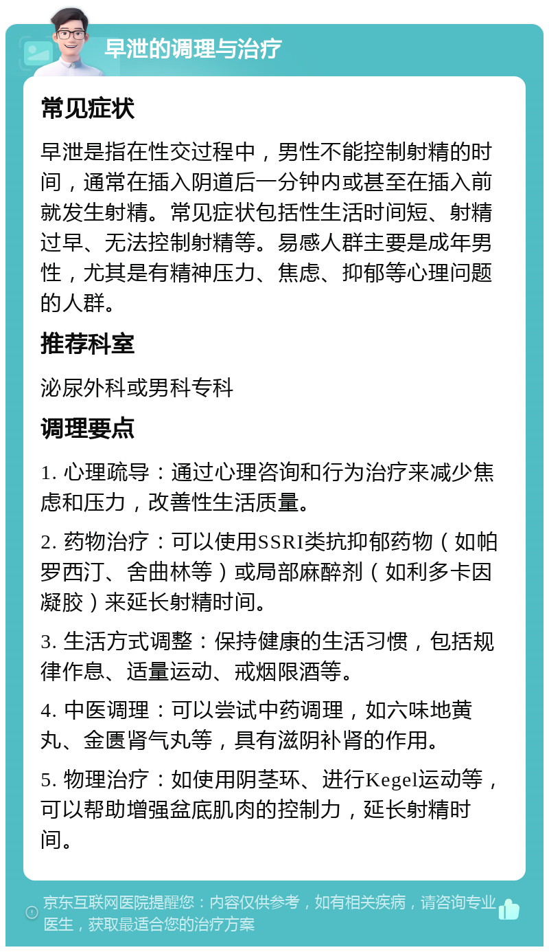 早泄的调理与治疗 常见症状 早泄是指在性交过程中，男性不能控制射精的时间，通常在插入阴道后一分钟内或甚至在插入前就发生射精。常见症状包括性生活时间短、射精过早、无法控制射精等。易感人群主要是成年男性，尤其是有精神压力、焦虑、抑郁等心理问题的人群。 推荐科室 泌尿外科或男科专科 调理要点 1. 心理疏导：通过心理咨询和行为治疗来减少焦虑和压力，改善性生活质量。 2. 药物治疗：可以使用SSRI类抗抑郁药物（如帕罗西汀、舍曲林等）或局部麻醉剂（如利多卡因凝胶）来延长射精时间。 3. 生活方式调整：保持健康的生活习惯，包括规律作息、适量运动、戒烟限酒等。 4. 中医调理：可以尝试中药调理，如六味地黄丸、金匮肾气丸等，具有滋阴补肾的作用。 5. 物理治疗：如使用阴茎环、进行Kegel运动等，可以帮助增强盆底肌肉的控制力，延长射精时间。