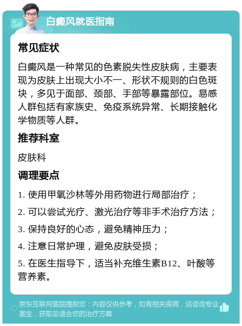 白癜风就医指南 常见症状 白癜风是一种常见的色素脱失性皮肤病，主要表现为皮肤上出现大小不一、形状不规则的白色斑块，多见于面部、颈部、手部等暴露部位。易感人群包括有家族史、免疫系统异常、长期接触化学物质等人群。 推荐科室 皮肤科 调理要点 1. 使用甲氧沙林等外用药物进行局部治疗； 2. 可以尝试光疗、激光治疗等非手术治疗方法； 3. 保持良好的心态，避免精神压力； 4. 注意日常护理，避免皮肤受损； 5. 在医生指导下，适当补充维生素B12、叶酸等营养素。