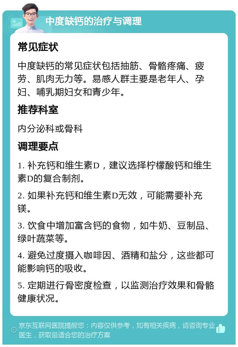 中度缺钙的治疗与调理 常见症状 中度缺钙的常见症状包括抽筋、骨骼疼痛、疲劳、肌肉无力等。易感人群主要是老年人、孕妇、哺乳期妇女和青少年。 推荐科室 内分泌科或骨科 调理要点 1. 补充钙和维生素D，建议选择柠檬酸钙和维生素D的复合制剂。 2. 如果补充钙和维生素D无效，可能需要补充镁。 3. 饮食中增加富含钙的食物，如牛奶、豆制品、绿叶蔬菜等。 4. 避免过度摄入咖啡因、酒精和盐分，这些都可能影响钙的吸收。 5. 定期进行骨密度检查，以监测治疗效果和骨骼健康状况。