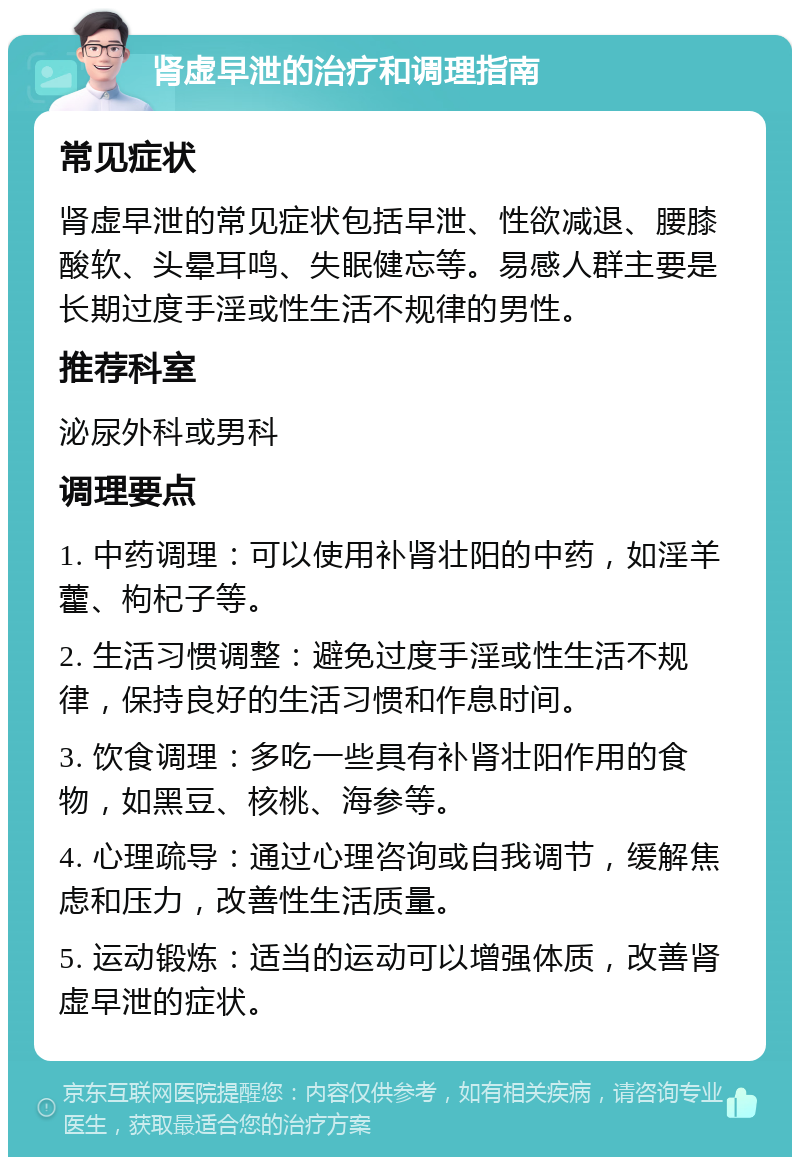 肾虚早泄的治疗和调理指南 常见症状 肾虚早泄的常见症状包括早泄、性欲减退、腰膝酸软、头晕耳鸣、失眠健忘等。易感人群主要是长期过度手淫或性生活不规律的男性。 推荐科室 泌尿外科或男科 调理要点 1. 中药调理：可以使用补肾壮阳的中药，如淫羊藿、枸杞子等。 2. 生活习惯调整：避免过度手淫或性生活不规律，保持良好的生活习惯和作息时间。 3. 饮食调理：多吃一些具有补肾壮阳作用的食物，如黑豆、核桃、海参等。 4. 心理疏导：通过心理咨询或自我调节，缓解焦虑和压力，改善性生活质量。 5. 运动锻炼：适当的运动可以增强体质，改善肾虚早泄的症状。