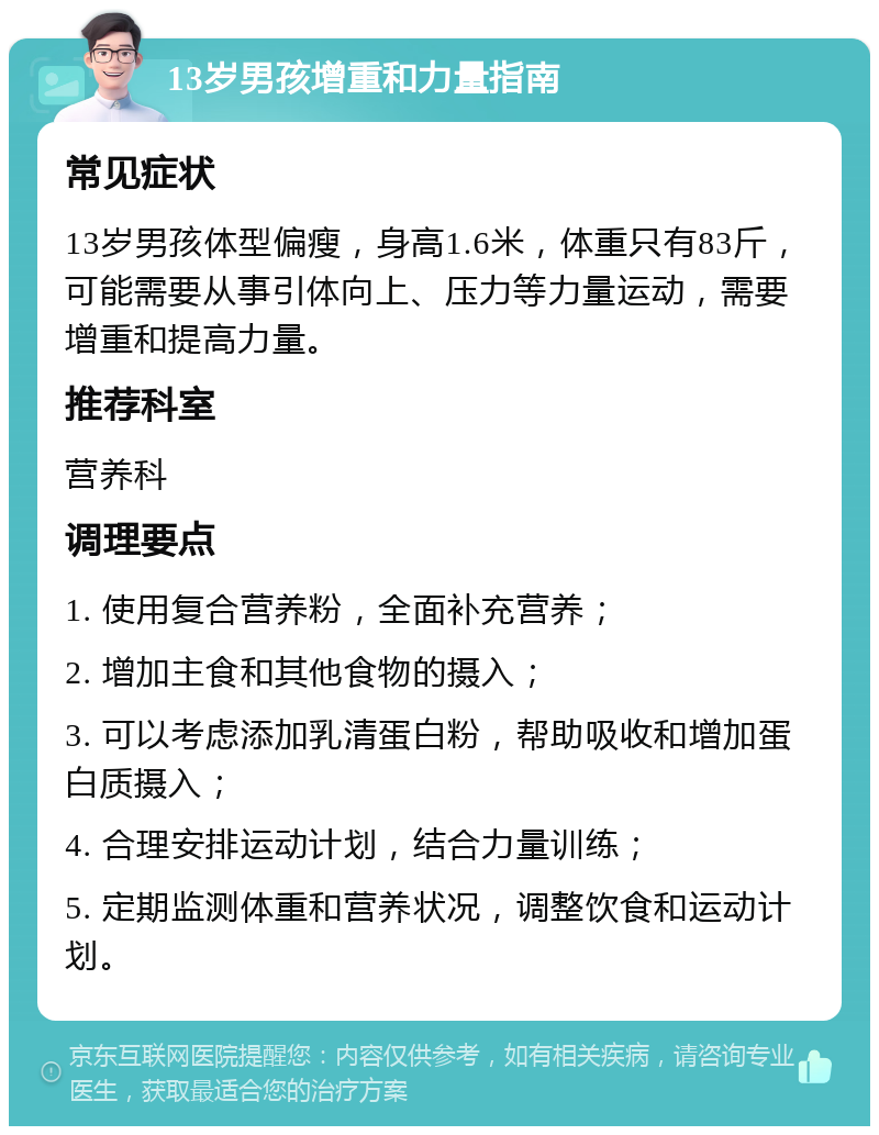 13岁男孩增重和力量指南 常见症状 13岁男孩体型偏瘦，身高1.6米，体重只有83斤，可能需要从事引体向上、压力等力量运动，需要增重和提高力量。 推荐科室 营养科 调理要点 1. 使用复合营养粉，全面补充营养； 2. 增加主食和其他食物的摄入； 3. 可以考虑添加乳清蛋白粉，帮助吸收和增加蛋白质摄入； 4. 合理安排运动计划，结合力量训练； 5. 定期监测体重和营养状况，调整饮食和运动计划。