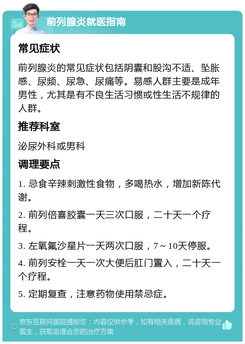 前列腺炎就医指南 常见症状 前列腺炎的常见症状包括阴囊和股沟不适、坠胀感、尿频、尿急、尿痛等。易感人群主要是成年男性，尤其是有不良生活习惯或性生活不规律的人群。 推荐科室 泌尿外科或男科 调理要点 1. 忌食辛辣刺激性食物，多喝热水，增加新陈代谢。 2. 前列倍喜胶囊一天三次口服，二十天一个疗程。 3. 左氧氟沙星片一天两次口服，7～10天停服。 4. 前列安栓一天一次大便后肛门置入，二十天一个疗程。 5. 定期复查，注意药物使用禁忌症。