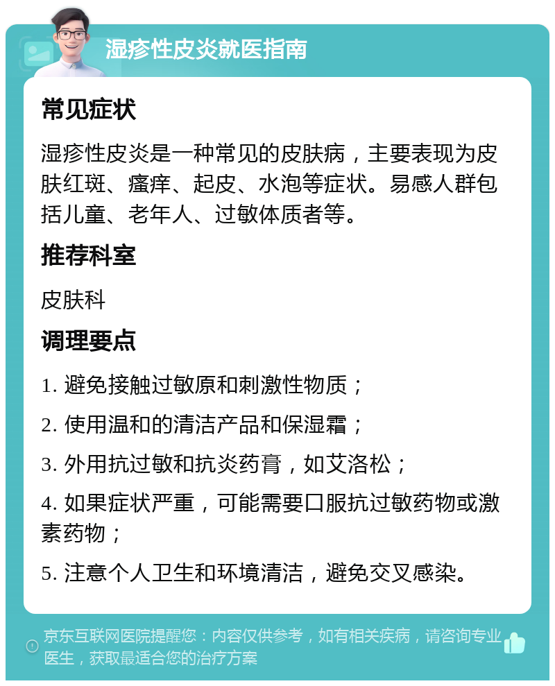 湿疹性皮炎就医指南 常见症状 湿疹性皮炎是一种常见的皮肤病，主要表现为皮肤红斑、瘙痒、起皮、水泡等症状。易感人群包括儿童、老年人、过敏体质者等。 推荐科室 皮肤科 调理要点 1. 避免接触过敏原和刺激性物质； 2. 使用温和的清洁产品和保湿霜； 3. 外用抗过敏和抗炎药膏，如艾洛松； 4. 如果症状严重，可能需要口服抗过敏药物或激素药物； 5. 注意个人卫生和环境清洁，避免交叉感染。