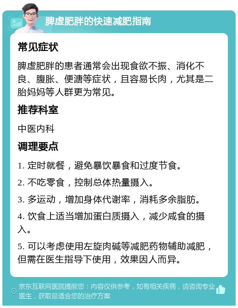 脾虚肥胖的快速减肥指南 常见症状 脾虚肥胖的患者通常会出现食欲不振、消化不良、腹胀、便溏等症状，且容易长肉，尤其是二胎妈妈等人群更为常见。 推荐科室 中医内科 调理要点 1. 定时就餐，避免暴饮暴食和过度节食。 2. 不吃零食，控制总体热量摄入。 3. 多运动，增加身体代谢率，消耗多余脂肪。 4. 饮食上适当增加蛋白质摄入，减少咸食的摄入。 5. 可以考虑使用左旋肉碱等减肥药物辅助减肥，但需在医生指导下使用，效果因人而异。