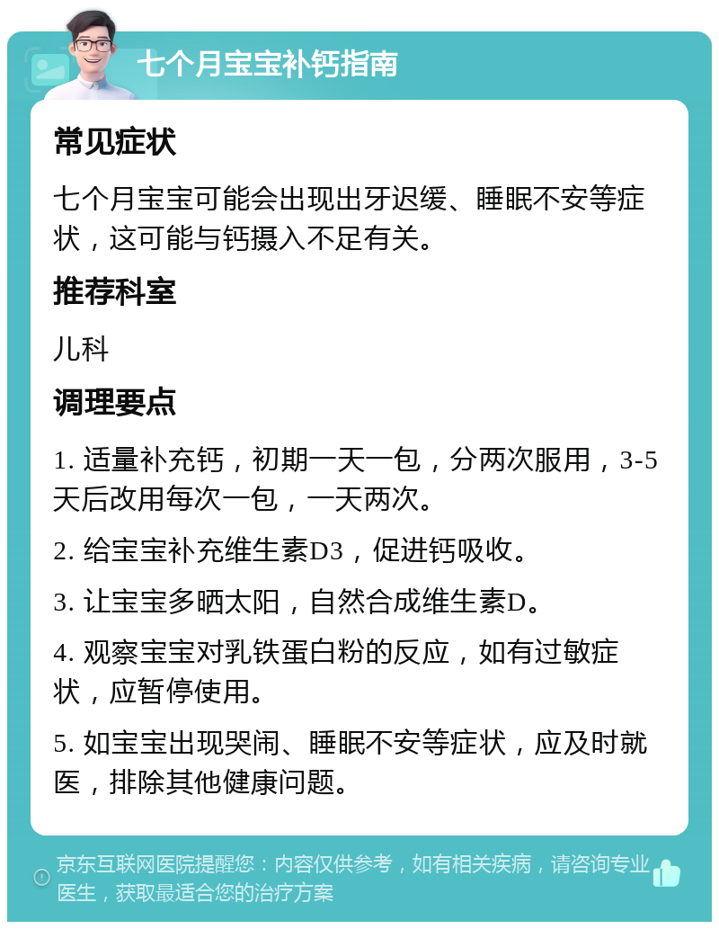 七个月宝宝补钙指南 常见症状 七个月宝宝可能会出现出牙迟缓、睡眠不安等症状，这可能与钙摄入不足有关。 推荐科室 儿科 调理要点 1. 适量补充钙，初期一天一包，分两次服用，3-5天后改用每次一包，一天两次。 2. 给宝宝补充维生素D3，促进钙吸收。 3. 让宝宝多晒太阳，自然合成维生素D。 4. 观察宝宝对乳铁蛋白粉的反应，如有过敏症状，应暂停使用。 5. 如宝宝出现哭闹、睡眠不安等症状，应及时就医，排除其他健康问题。