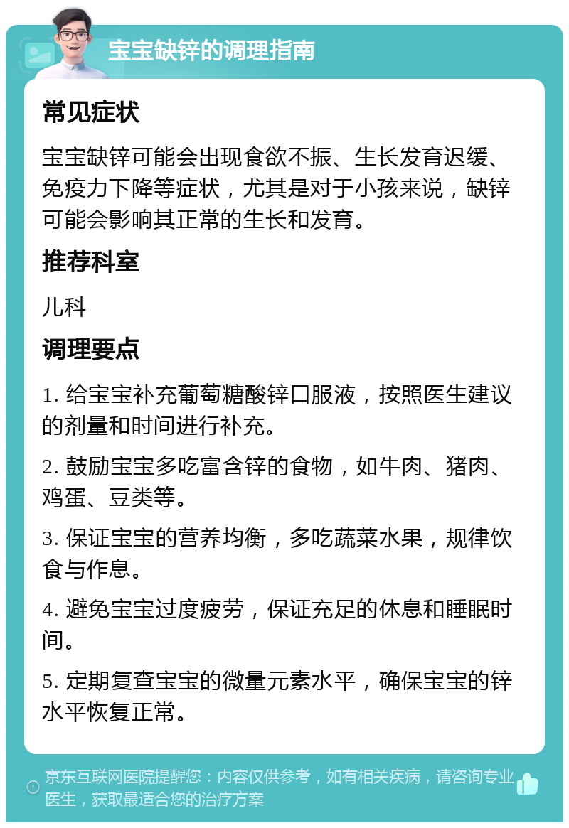 宝宝缺锌的调理指南 常见症状 宝宝缺锌可能会出现食欲不振、生长发育迟缓、免疫力下降等症状，尤其是对于小孩来说，缺锌可能会影响其正常的生长和发育。 推荐科室 儿科 调理要点 1. 给宝宝补充葡萄糖酸锌口服液，按照医生建议的剂量和时间进行补充。 2. 鼓励宝宝多吃富含锌的食物，如牛肉、猪肉、鸡蛋、豆类等。 3. 保证宝宝的营养均衡，多吃蔬菜水果，规律饮食与作息。 4. 避免宝宝过度疲劳，保证充足的休息和睡眠时间。 5. 定期复查宝宝的微量元素水平，确保宝宝的锌水平恢复正常。