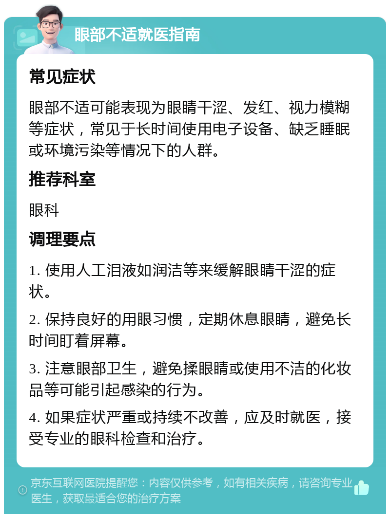 眼部不适就医指南 常见症状 眼部不适可能表现为眼睛干涩、发红、视力模糊等症状，常见于长时间使用电子设备、缺乏睡眠或环境污染等情况下的人群。 推荐科室 眼科 调理要点 1. 使用人工泪液如润洁等来缓解眼睛干涩的症状。 2. 保持良好的用眼习惯，定期休息眼睛，避免长时间盯着屏幕。 3. 注意眼部卫生，避免揉眼睛或使用不洁的化妆品等可能引起感染的行为。 4. 如果症状严重或持续不改善，应及时就医，接受专业的眼科检查和治疗。