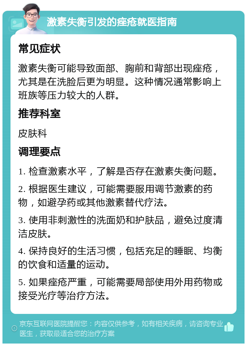 激素失衡引发的痤疮就医指南 常见症状 激素失衡可能导致面部、胸前和背部出现痤疮，尤其是在洗脸后更为明显。这种情况通常影响上班族等压力较大的人群。 推荐科室 皮肤科 调理要点 1. 检查激素水平，了解是否存在激素失衡问题。 2. 根据医生建议，可能需要服用调节激素的药物，如避孕药或其他激素替代疗法。 3. 使用非刺激性的洗面奶和护肤品，避免过度清洁皮肤。 4. 保持良好的生活习惯，包括充足的睡眠、均衡的饮食和适量的运动。 5. 如果痤疮严重，可能需要局部使用外用药物或接受光疗等治疗方法。